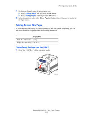 Page 66Printing on Specialty Media
Phaser® 6300/6350 Color Laser Printer
3-39 7.On the control panel, select the glossy paper type:
a.Select Change setup, and then press the OK button.
b.Select Glossy Paper, and then press the OK button. 
8.In the printer driver, select either Glossy Paper as the paper type or the appropriate tray as 
the paper source.
Printing Custom Size Paper
In addition to the wide variety of standard paper sizes that you can use for printing, you can 
also print on custom size paper within...