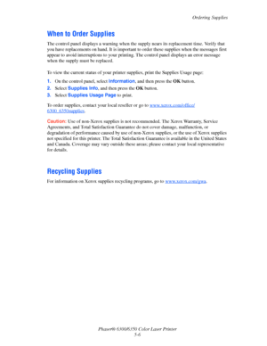Page 86Ordering Supplies
Phaser® 6300/6350 Color Laser Printer
5-6
When to Order Supplies
The control panel displays a warning when the supply nears its replacement time. Verify that 
you have replacements on hand. It is important to order these supplies when the messages first 
appear to avoid interruptions to your printing. The control panel displays an error message 
when the supply must be replaced.
To view the current status of your printer supplies, print the Supplies Usage page:
1.On the control panel,...