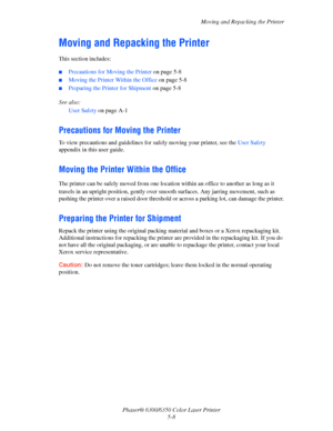 Page 88Moving and Repacking the Printer
Phaser® 6300/6350 Color Laser Printer
5-8
Moving and Repacking the Printer
This section includes:
■Precautions for Moving the Printer on page 5-8
■Moving the Printer Within the Office on page 5-8
■Preparing the Printer for Shipment on page 5-8
See also: 
User Safety on page A-1
Precautions for Moving the Printer
To view precautions and guidelines for safely moving your printer, see the User Safety 
appendix in this user guide.
Moving the Printer Within the Office
The...