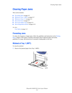 Page 90Clearing Paper Jams
Phaser® 6300/6350 Color Laser Printer
6-2
Clearing Paper Jams
This section includes:
■Preventing Jams on page 6-2
■Misfeed at Tray 1 (MPT) on page 6-2
■Misfeed at Trays 2-5 on page 6-4
■Jam at the Fuser on page 6-7
■Jam at the Duplex Unit on page 6-9
■Jam at Registration Roller on page 6-10
See also: 
User Safety on page A-1
Preventing Jams
To reduce the frequency of paper jams, follow the guidelines and instructions in the Printing 
Basics chapter of this guide. It includes...