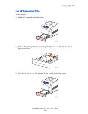 Page 98Clearing Paper Jams
Phaser® 6300/6350 Color Laser Printer
6-10
Jam at Registration Roller
To clear the jam:
1.Pull Tray 2 completely out of the printer.
2.Remove the jammed paper from inside the printer tray slot. Confirm that all scraps of 
paper are removed.
3.Insert Tray 2 into the tray slot, and push the tray completely into the printer.
6300-113
6300-014
6300-036
Downloaded From ManualsPrinter.com Manuals 