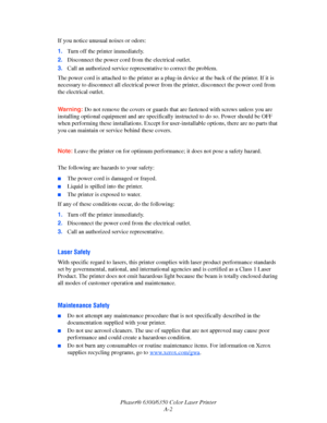 Page 103Phaser® 6300/6350 Color Laser Printer
A-2 If you notice unusual noises or odors:
1.Turn off the printer immediately.
2.Disconnect the power cord from the electrical outlet. 
3.Call an authorized service representative to correct the problem.
The power cord is attached to the printer as a plug-in device at the back of the printer. If it is 
necessary to disconnect all electrical power from the printer, disconnect the power cord from 
the electrical outlet.
Warning:Do not remove the covers or guards that...