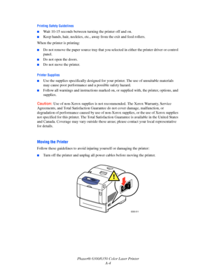 Page 105Phaser® 6300/6350 Color Laser Printer
A-4
Printing Safety Guidelines
■Wait 10-15 seconds between turning the printer off and on.
■Keep hands, hair, neckties, etc., away from the exit and feed rollers.
When the printer is printing:
■Do not remove the paper source tray that you selected in either the printer driver or control 
panel.
■Do not open the doors.
■Do not move the printer.
Printer Supplies
■Use the supplies specifically designed for your printer. The use of unsuitable materials 
may cause poor...