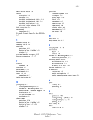Page 109Index
Phaser® 6300/6350 Color Laser Printer
Index-2 Down Arrow button, 1-6
drivers
description, 2-9
installing, 2-9
installing for Macintosh OS 9.x, 2-10
installing for Macintosh OS X, 2-11
installing for Windows, 2-10
selecting 2-sided printing, 3-21
DSL connection, 2-4
duplex unit
paper jams, 6-9
Dynamic Domain Name Service (DDNS), 
2-7
E
electrical safety, A-1
enabling DHCP, 2-6
envelopes
guidelines, 3-27
loading in Tray 1 (MPT), 3-28
printing, 3-27
error and warning messages, 6-12
Ethernet...
