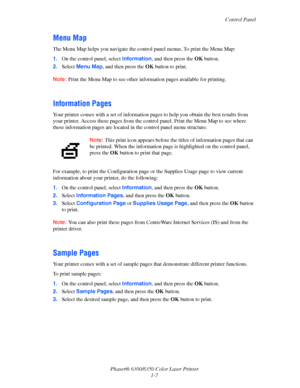 Page 13Control Panel
Phaser® 6300/6350 Color Laser Printer
1-7
Menu Map
The Menu Map helps you navigate the control panel menus. To print the Menu Map:
1.On the control panel, select Information, and then press the OK button.
2.Select Menu Map, and then press the OK button to print.
Note:Print the Menu Map to see other information pages available for printing.
Information Pages
Your printer comes with a set of information pages to help you obtain the best results from 
your printer. Access these pages from the...