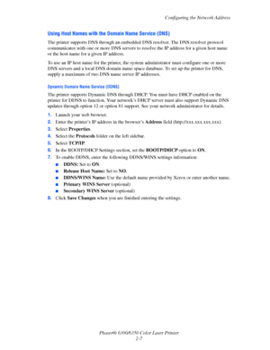 Page 22Configuring the Network Address
Phaser® 6300/6350 Color Laser Printer
2-7
Using Host Names with the Domain Name Service (DNS)
The printer supports DNS through an embedded DNS resolver. The DNS resolver protocol 
communicates with one or more DNS servers to resolve the IP address for a given host name 
or the host name for a given IP address. 
To use an IP host name for the printer, the system administrator must configure one or more 
DNS servers and a local DNS domain name space database. To set up the...