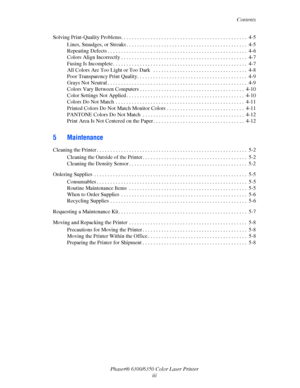 Page 5Contents
Phaser® 6300/6350 Color Laser Printer
iii Solving Print-Quality Problems. . . . . . . . . . . . . . . . . . . . . . . . . . . . . . . . . . . . . . . . . . . . . . .  4-5
Lines, Smudges, or Streaks . . . . . . . . . . . . . . . . . . . . . . . . . . . . . . . . . . . . . . . . . . . . .  4-5
Repeating Defects . . . . . . . . . . . . . . . . . . . . . . . . . . . . . . . . . . . . . . . . . . . . . . . . . . . .  4-6
Colors Align Incorrectly . . . . . . . . . . . . . . . . . . . . . . . . . . . ....