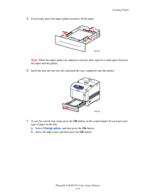 Page 42Loading Paper
Phaser® 6300/6350 Color Laser Printer
3-15 5.If necessary, press the paper guides inward to fit the paper.
Note:When the paper guides are adjusted correctly, there may be a small space between 
the paper and the guides.
6.Insert the tray into the tray slot, and push the tray completely into the printer.
7.To use the current tray setup, press the OK button on the control panel. If you load a new 
type of paper in the tray:
a.Select Change setup, and then press the OK button.
b.Select the...