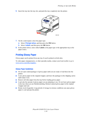 Page 61Printing on Specialty Media
Phaser® 6300/6350 Color Laser Printer
3-34 6.Insert the tray into the tray slot, and push the tray completely into the printer.
7.On the control panel, select the paper type:
a.Select Change setup, and then press the OK button.
b.Select Labels, and then press the OK button. 
8.In the printer driver, select either Labels as the paper type or the appropriate tray as the 
paper source.
Printing Glossy Paper
Glossy paper can be printed from any tray. It can be printed on both...