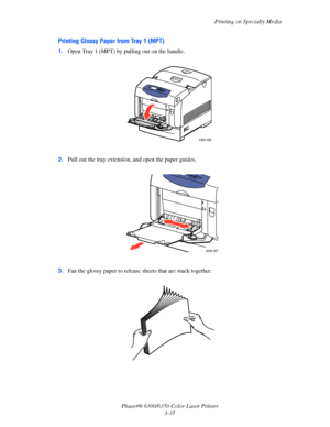 Page 62Printing on Specialty Media
Phaser® 6300/6350 Color Laser Printer
3-35
Printing Glossy Paper from Tray 1 (MPT)
1.Open Tray 1 (MPT) by pulling out on the handle. 
2.Pull out the tray extension, and open the paper guides.
3.Fan the glossy paper to release sheets that are stuck together.
 
6300-006
6300-007
Downloaded From ManualsPrinter.com Manuals 