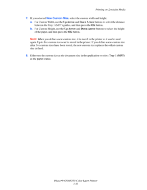 Page 68Printing on Specialty Media
Phaser® 6300/6350 Color Laser Printer
3-41 7.If you selected New Custom Size, select the custom width and height:
a.For Custom Width, use the Up Arrow and Down Arrow buttons to select the distance 
between the Tray 1 (MPT) guides, and then press the OK button.
b.For Custom Height, use the Up Arrow and Down Arrow buttons to select the height 
of the paper, and then press the OK button.
Note:When you define a new custom size, it is stored in the printer so it can be used 
again....