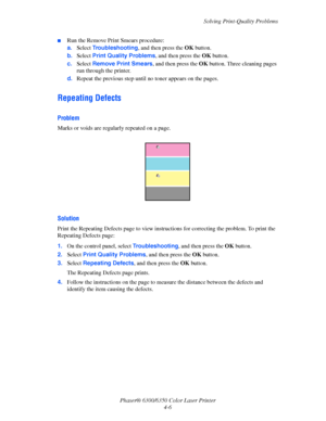Page 74Solving Print-Quality Problems
Phaser® 6300/6350 Color Laser Printer
4-6
■Run the Remove Print Smears procedure:
a.Select Troubleshooting, and then press the OK button.
b.Select Print Quality Problems, and then press the OK button.
c.Select Remove Print Smears, and then press the OK button. Three cleaning pages 
run through the printer.
d.Repeat the previous step until no toner appears on the pages.
Repeating Defects
Problem
Marks or voids are regularly repeated on a page.
Solution
Print the Repeating...