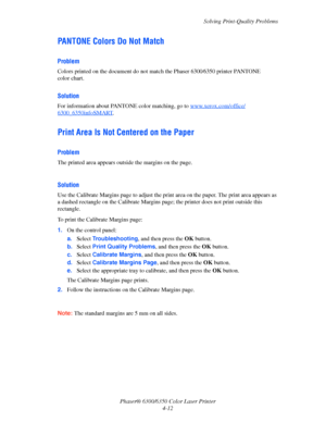 Page 80Solving Print-Quality Problems
Phaser® 6300/6350 Color Laser Printer
4-12
PANTONE Colors Do Not Match
Problem
Colors printed on the document do not match the Phaser 6300⁄6350 printer PANTONE 
color chart.
Solution
For information about PANTONE color matching, go to www.xerox.com/office/
6300_6350infoSMART.
Print Area Is Not Centered on the Paper
Problem
The printed area appears outside the margins on the page.
Solution
Use the Calibrate Margins page to adjust the print area on the paper. The print area...