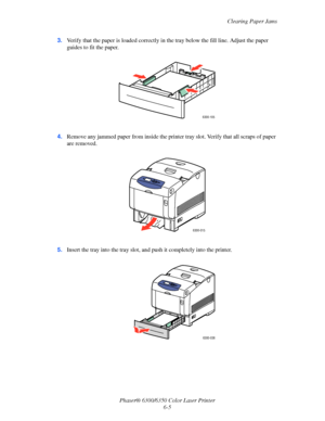 Page 93Clearing Paper Jams
Phaser® 6300/6350 Color Laser Printer
6-5 3.Verify that the paper is loaded correctly in the tray below the fill line. Adjust the paper 
guides to fit the paper.
4.Remove any jammed paper from inside the printer tray slot. Verify that all scraps of paper 
are removed.
5.Insert the tray into the tray slot, and push it completely into the printer.
6300-105
6300-015
6300-036
Downloaded From ManualsPrinter.com Manuals 