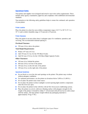 Page 104Phaser® 6300/6350 Color Laser Printer
A-3
Operational Safety
Your printer and supplies were designed and tested to meet strict safety requirements. These 
include safety agency examination, approval, and compliance with established environmental 
standards.
Your attention to the following safety guidelines helps to ensure the continued, safe operation 
of your printer.
Printer Location 
Place the printer in a dust-free area within a temperature range of 41° F to 90° F (5° C to 
32° C) and a relative...