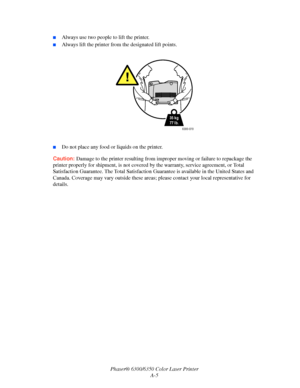 Page 106Phaser® 6300/6350 Color Laser Printer
A-5
■Always use two people to lift the printer.
■Always lift the printer from the designated lift points.
■Do not place any food or liquids on the printer.
Caution:Damage to the printer resulting from improper moving or failure to repackage the 
printer properly for shipment, is not covered by the warranty, service agreement, or Total 
Satisfaction Guarantee. The Total Satisfaction Guarantee is available in the United States and 
Canada. Coverage may vary outside...