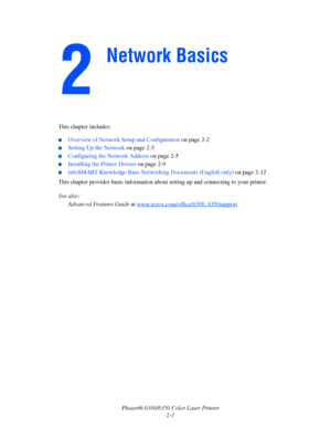 Page 16Phaser® 6300/6350 Color Laser Printer
2-1 This chapter includes:
■Overview of Network Setup and Configuration on page 2-2
■Setting Up the Network on page 2-3
■Configuring the Network Address on page 2-5
■Installing the Printer Drivers on page 2-9
■infoSMART Knowledge Base Networking Documents (English only) on page 2-12
This chapter provides basic information about setting up and connecting to your printer. 
See also: 
Advanced Features Guide at www.xerox.com/office/6300_6350support
Network Basics...