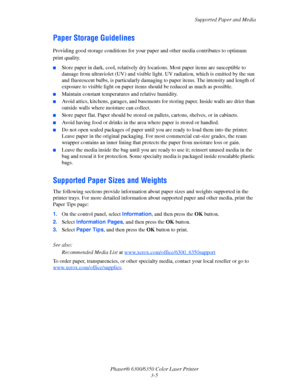 Page 32Supported Paper and Media
Phaser® 6300/6350 Color Laser Printer
3-5
Paper Storage Guidelines
Providing good storage conditions for your paper and other media contributes to optimum 
print quality.
■Store paper in dark, cool, relatively dry locations. Most paper items are susceptible to 
damage from ultraviolet (UV) and visible light. UV radiation, which is emitted by the sun 
and fluorescent bulbs, is particularly damaging to paper items. The intensity and length of 
exposure to visible light on paper...