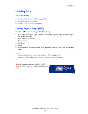 Page 35Loading Paper
Phaser® 6300/6350 Color Laser Printer
3-8
Loading Paper
This section includes:
■Loading Paper in Tray 1 (MPT) on page 3-8
■Using Manual Feed on page 3-11
■Loading Paper in Trays 2–5 on page 3-11
Loading Paper in Tray 1 (MPT)
Use Tray 1 (MPT) for a wide range of media including:
■Plain paper, heavy plain paper, letterhead, colored paper, glossy paper, preprinted paper, 
and prepunched paper
■Thin and thick card stock
■Transparencies
■Envelopes
■Labels
■Specialty media including business...