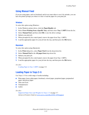 Page 38Loading Paper
Phaser® 6300/6350 Color Laser Printer
3-11
Using Manual Feed
If you are using paper, such as letterhead, and do not want others to use it by mistake, you can 
have the printer prompt you when it is time to load the paper for your print job. 
Windows
To select this option using Windows:
1.In the Windows printer driver, click the Paper/Quality tab.
2.Select Force Printing from a Specific Tray, and then select Tray 1 (MPT) from the list.
3.Select Manual Feed, and then click OK to save the...