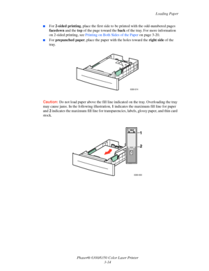 Page 41Loading Paper
Phaser® 6300/6350 Color Laser Printer
3-14
■For 2-sided printing, place the first side to be printed with the odd-numbered pages 
facedown and the top of the page toward the back of the tray. For more information 
on 2-sided printing, see Printing on Both Sides of the Paper on page 3-20.
■For prepunched paper, place the paper with the holes toward the right side of the 
tray.
Caution:Do not load paper above the fill line indicated on the tray. Overloading the tray 
may cause jams. In the...