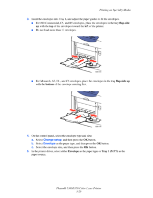 Page 56Printing on Specialty Media
Phaser® 6300/6350 Color Laser Printer
3-29 3.Insert the envelopes into Tray 1, and adjust the paper guides to fit the envelopes.
■For #10 Commercial, C5, and B5 envelopes, place the envelopes in the tray flap-side 
up with the top of the envelopes toward the left of the printer. 
■Do not load more than 10 envelopes.
■For Monarch, A7, DL, and C6 envelopes, place the envelopes in the tray flap-side up 
with the bottom of the envelope entering first.
4.On the control panel,...