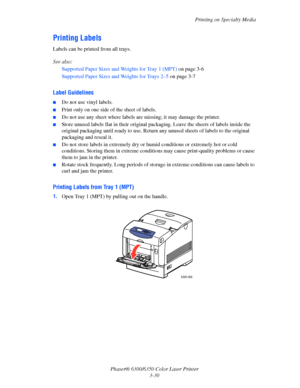 Page 57Printing on Specialty Media
Phaser® 6300/6350 Color Laser Printer
3-30
Printing Labels
Labels can be printed from all trays.
See also: 
Supported Paper Sizes and Weights for Tray 1 (MPT) on page 3-6
Supported Paper Sizes and Weights for Trays 2–5 on page 3-7
Label Guidelines
■Do not use vinyl labels.
■Print only on one side of the sheet of labels.
■Do not use any sheet where labels are missing; it may damage the printer.
■Store unused labels flat in their original packaging. Leave the sheets of labels...