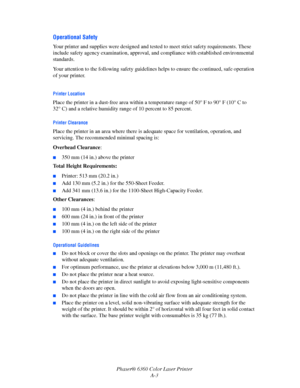 Page 117Phaser® 6360 Color Laser Printer
A-3
Operational Safety
Your printer and supplies were designed and tested to meet strict safety requirements. These 
include safety agency examination, approval, and compliance with established environmental 
standards.
Your attention to the following safety guidelines helps to ensure the continued, safe operation 
of your printer.
Printer Location
Place the printer in a dust-free area within a temperature range of 50° F to 90° F (10° C to 
32° C) and a relative humidity...