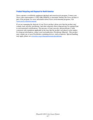 Page 121Phaser® 6360 Color Laser Printer
A-7
Product Recycling and Disposal for North America
Xerox operates a worldwide equipment takeback and reuse/recycle program. Contact your 
Xerox sales representative (1-800-ASK-XEROX) to determine whether this Xerox product is 
part of the program. For more information about Xerox environmental programs, visit 
www.xerox.com/environment
.
If you are managing the disposal of your Xerox product, please note that the product may 
contain, lead, mercury, perchlorate, and...