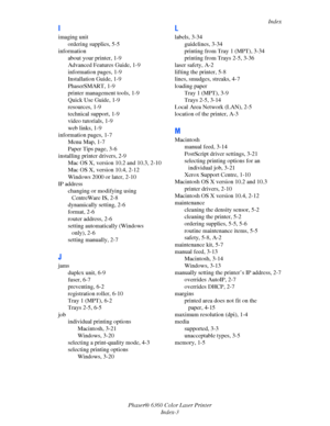 Page 124Index
Phaser® 6360 Color Laser Printer
Index-3
I
imaging unit
ordering supplies, 5-5
information
about your printer, 1-9
Advanced Features Guide, 1-9
information pages, 1-9
Installation Guide, 1-9
PhaserSMART, 1-9
printer management tools, 1-9
Quick Use Guide, 1-9
resources, 1-9
technical support, 1-9
video tutorials, 1-9
web links, 1-9
information pages, 1-7
Menu Map, 1-7
Paper Tips page, 3-6
installing printer drivers, 2-9
Mac OS X, version 10.2 and 10.3, 2-10
Mac OS X, version 10.4, 2-12
Windows 2000...