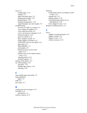 Page 128Index
Phaser® 6360 Color Laser Printer
Index-7 Trays 2-5
loading paper, 3-14
margins, 3-8
paper and media types, 3-8
printing glossy paper, 3-41
printing labels, 3-36
printing transparencies, 3-28
supported paper sizes and weights, 3-8
troubleshooting
all colors too light or too dark, 4-11
color settings not applied, 4-13
colors align incorrectly, 4-9
colors vary between computers, 4-12
fusing incomplete, 4-10
grays not neutral, 4-12
lines, smudges, streaks, 4-7
Online Support Assistant, 6-14
PANTONE...