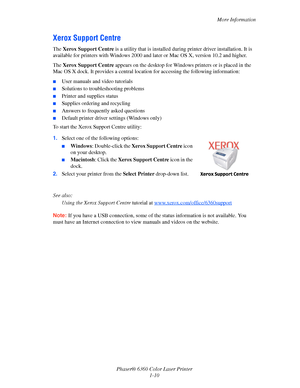 Page 16More Information
Phaser® 6360 Color Laser Printer
1-10
Xerox Support Centre
The Xerox Support Centre is a utility that is installed during printer driver installation. It is 
available for printers with Windows 2000 and later or Mac OS X, version 10.2 and higher.
The Xerox Support Centre appears on the desktop for Windows printers or is placed in the 
Mac OS X dock. It provides a central location for accessing the following information:
■User manuals and video tutorials
■Solutions to troubleshooting...