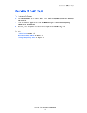 Page 31Overview of Basic Steps
Phaser® 6360 Color Laser Printer
3-2
Overview of Basic Steps
1.Load paper in the tray.
2.If you are prompted by the control panel, either confirm the paper type and size or change 
it as required.
3.From the software application, access the Print dialog box, and then select printing 
options in the printer driver. 
4.Send the job to the printer from the software application’s Print dialog box.
See also: 
Loading Paper on page 3-9
Selecting Printing Options on page 3-19
Printing on...