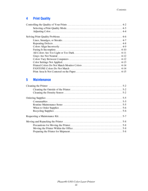 Page 5Contents
Phaser® 6360 Color Laser Printer
iii
4 Print Quality
Controlling the Quality of Your Prints  . . . . . . . . . . . . . . . . . . . . . . . . . . . . . . . . . . . . . . . . .  4-2
Selecting a Print-Quality Mode. . . . . . . . . . . . . . . . . . . . . . . . . . . . . . . . . . . . . . . . . .  4-3
Adjusting Color . . . . . . . . . . . . . . . . . . . . . . . . . . . . . . . . . . . . . . . . . . . . . . . . . . . . . .  4-4
Solving Print-Quality Problems. . . . . . . . . . . . . . . . . . . . ....