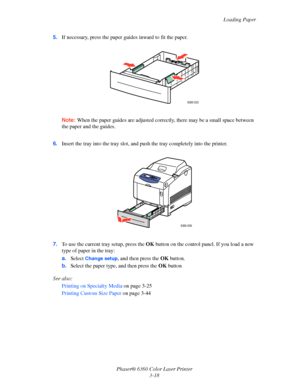 Page 47Loading Paper
Phaser® 6360 Color Laser Printer
3-18 5.If necessary, press the paper guides inward to fit the paper.
Note:When the paper guides are adjusted correctly, there may be a small space between 
the paper and the guides.
6.Insert the tray into the tray slot, and push the tray completely into the printer.
7.To use the current tray setup, press the OK button on the control panel. If you load a new 
type of paper in the tray:
a.Select 
Change setup, and then press the OK button.
b.Select the paper...