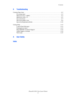 Page 6Contents
Phaser® 6360 Color Laser Printer
iv
6 Troubleshooting
Clearing Paper Jams  . . . . . . . . . . . . . . . . . . . . . . . . . . . . . . . . . . . . . . . . . . . . . . . . . . . . . . .  6-2
Preventing Jams  . . . . . . . . . . . . . . . . . . . . . . . . . . . . . . . . . . . . . . . . . . . . . . . . . . . . .  6-2
Misfeed at Tray 1 (MPT)  . . . . . . . . . . . . . . . . . . . . . . . . . . . . . . . . . . . . . . . . . . . . . .  6-2
Misfeed at Trays 2–5. . . . . . . . . . . . . . . . . . . ....