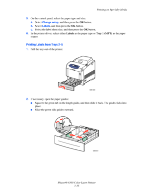 Page 65Printing on Specialty Media
Phaser® 6360 Color Laser Printer
3-36 5.On the control panel, select the paper type and size:
a.Select 
Change setup, and then press the OK button.
b.Select 
Labels, and then press the OK button. 
c.Select the label sheet size, and then press the OK button.
6.In the printer driver, select either Labels as the paper type or Tray 1 (MPT) as the paper 
source.
Printing Labels from Trays 2–5
1.Pull the tray out of the printer.
2.If necessary, open the paper guides:
■Squeeze the...