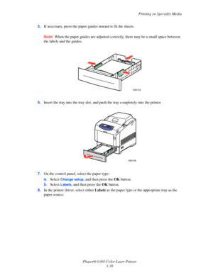 Page 67Printing on Specialty Media
Phaser® 6360 Color Laser Printer
3-38 5.If necessary, press the paper guides inward to fit the sheets.
Note:When the paper guides are adjusted correctly, there may be a small space between 
the labels and the guides.
6.Insert the tray into the tray slot, and push the tray completely into the printer.
7.On the control panel, select the paper type:
a.Select 
Change setup, and then press the OK button.
b.Select 
Labels, and then press the OK button. 
8.In the printer driver,...