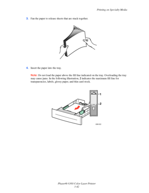 Page 71Printing on Specialty Media
Phaser® 6360 Color Laser Printer
3-42 3.Fan the paper to release sheets that are stuck together.
4.Insert the paper into the tray. 
Note:Do not load the paper above the fill line indicated on the tray. Overloading the tray 
may cause jams. In the following illustration, 2 indicates the maximum fill line for 
transparencies, labels, glossy paper, and thin card stock.
6360-022
MAX
MAX
1 
2 
Downloaded From ManualsPrinter.com Manuals 