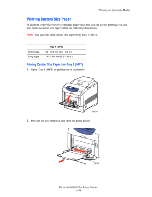 Page 73Printing on Specialty Media
Phaser® 6360 Color Laser Printer
3-44
Printing Custom Size Paper
In addition to the wide variety of standard paper sizes that you can use for printing, you can 
also print on custom size paper within the following dimensions.
Note:You can only print custom size paper from Tray 1 (MPT).
Printing Custom Size Paper from Tray 1 (MPT)
1.Open Tray 1 (MPT) by pulling out on the handle.
2.Pull out the tray extension, and open the paper guides.
Tray 1 (MPT)
Short edge 89 – 216 mm (3.5...