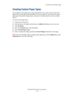 Page 76Creating Custom Paper Types
Phaser® 6360 Color Laser Printer
3-47
Creating Custom Paper Types
You can define custom paper types using CentreWare IS. Access these custom types in the 
printer driver, control panel, and CentreWare IS. Use this feature to create your own custom 
paper type with specific settings that you can reuse for routine print jobs, such as, monthly 
reports. 
To create custom paper types:
1.Launch your web browser.
2.Enter the printer’s IP address in the browser’s Address field...