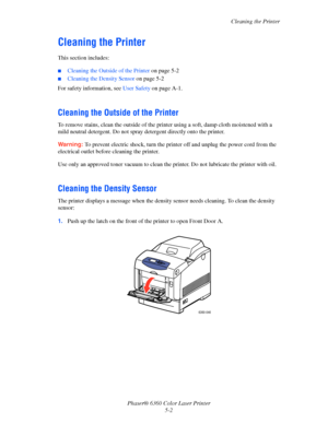 Page 93Cleaning the Printer
Phaser® 6360 Color Laser Printer
5-2
Cleaning the Printer 
This section includes:
■Cleaning the Outside of the Printer on page 5-2
■Cleaning the Density Sensor on page 5-2
For safety information, see User Safety on page A-1.
Cleaning the Outside of the Printer
To remove stains, clean the outside of the printer using a soft, damp cloth moistened with a 
mild neutral detergent. Do not spray detergent directly onto the printer.
Warning:To prevent electric shock, turn the printer off and...