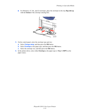 Page 62Printing on Specialty Media
Phaser® 6360 Color Laser Printer
3-33
■For Monarch, A7, DL, and C6 envelopes, place the envelopes in the tray flap-side up 
with the bottom of the envelope entering first.
4.On the control panel, select the envelope type and size:
a.Select 
Change setup, and then press the OK button.
b.Select 
Envelope as the paper type, and then press the OK button. 
c.Select the envelope size, and then press the OK button.
5.In the printer driver, select either Envelope as the paper type or...