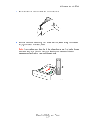 Page 66Printing on Specialty Media
Phaser® 6360 Color Laser Printer
3-37 3.Fan the label sheets to release sheets that are stuck together.
4.Insert the label sheets into the tray. Place the the side to be printed faceup with the top of 
the page toward the front of the printer.
Note:Do not load the paper above the fill line indicated on the tray. Overloading the tray 
may cause jams. In the following illustration, 2 indicates the maximum fill line for 
transparencies, labels, glossy paper, and thin card stock....