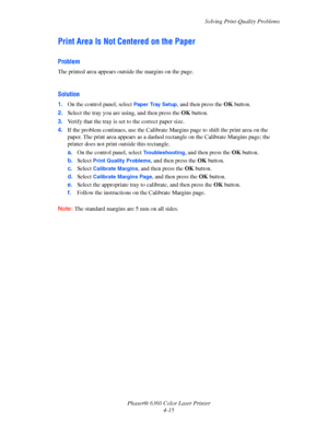Page 91Solving Print-Quality Problems
Phaser® 6360 Color Laser Printer
4-15
Print Area Is Not Centered on the Paper
Problem
The printed area appears outside the margins on the page.
Solution
1.On the control panel, select Paper Tray Setup, and then press the OKbutton.
2.Select the tray you are using, and then press the OKbutton.
3.Verify that the tray is set to the correct paper size.
4.If the problem continues, use the Calibrate Margins page to shift the print area on the 
paper. The print area appears as a...