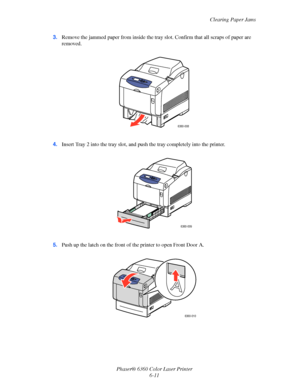 Page 110Clearing Paper Jams
Phaser® 6360 Color Laser Printer
6-11 3.Remove the jammed paper from inside the tray slot. Confirm that all scraps of paper are 
removed.
4.Insert Tray 2 into the tray slot, and push the tray completely into the printer.
5.Push up the latch on the front of the printer to open Front Door A.
6360-008
6360-009
6360-010
Downloaded From ManualsPrinter.com Manuals 