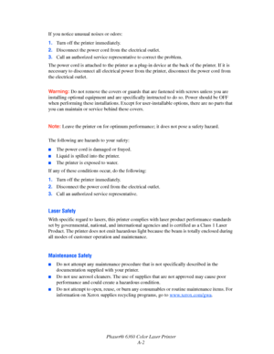 Page 116Phaser® 6360 Color Laser Printer
A-2 If you notice unusual noises or odors:
1.Turn off the printer immediately.
2.Disconnect the power cord from the electrical outlet. 
3.Call an authorized service representative to correct the problem.
The power cord is attached to the printer as a plug-in device at the back of the printer. If it is 
necessary to disconnect all electrical power from the printer, disconnect the power cord from 
the electrical outlet.
Warning:Do not remove the covers or guards that are...