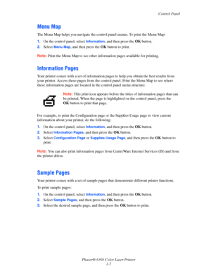 Page 13Control Panel
Phaser® 6360 Color Laser Printer
1-7
Menu Map
The Menu Map helps you navigate the control panel menus. To print the Menu Map:
1.On the control panel, select 
Information, and then press the OK button.
2.Select 
Menu Map, and then press the OK button to print.
Note:Print the Menu Map to see other information pages available for printing.
Information Pages
Your printer comes with a set of information pages to help you obtain the best results from 
your printer. Access these pages from the...