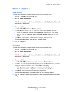 Page 28Installing the Printer Drivers
Phaser® 6360 Color Laser Printer
2-12
Macintosh OS X, Version 10.4
Bonjour Connection
To install the printer driver from the Software and Documentation CD-ROM:
1.Insert the CD-ROM into the CD-ROM drive. 
2.Open the Printer Setup Utility.
Note:To locate utilities on the Macintosh hard drive, open the Applications folder, and 
then open the Utilities folder. 
3.Click the Add button.
4.Select the Default Browser in the Printer Browser.
5.Select the Bonjour printer in the list...