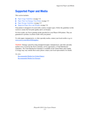 Page 32Supported Paper and Media
Phaser® 6360 Color Laser Printer
3-3
Supported Paper and Media
This section includes:
■Paper Usage Guidelines on page 3-4
■Paper That Can Damage Your Printer on page 3-5
■Paper Storage Guidelines on page 3-5
■Supported Paper Sizes and Weights on page 3-6
Your printer is designed to be used with a variety of paper types. Follow the guidelines in this 
section to ensure the best print quality and to avoid jams.
For best results, use Xerox printing media specified for your Phaser...